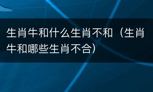 生肖牛和什么生肖不和（生肖牛和哪些生肖不合）