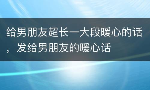给男朋友超长一大段暖心的话，发给男朋友的暖心话