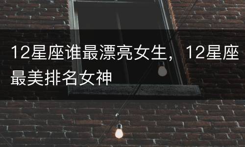 12星座谁最漂亮女生，12星座最美排名女神