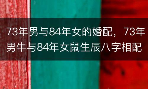 73年男与84年女的婚配，73年男牛与84年女鼠生辰八字相配吗
