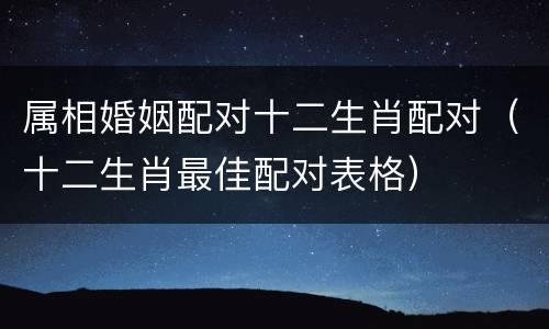 属相婚姻配对十二生肖配对（十二生肖最佳配对表格）