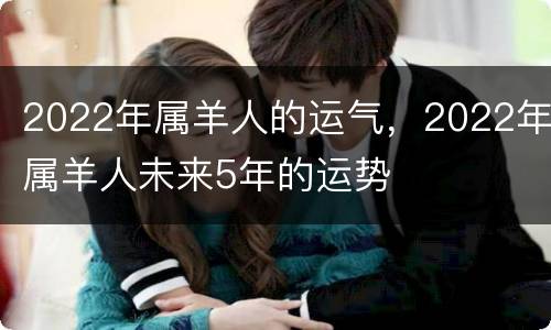 2022年属羊人的运气，2022年属羊人未来5年的运势