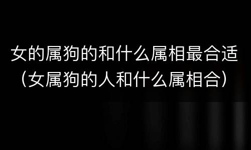 女的属狗的和什么属相最合适（女属狗的人和什么属相合）