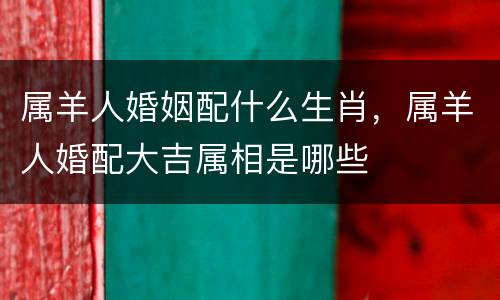 属羊人婚姻配什么生肖，属羊人婚配大吉属相是哪些