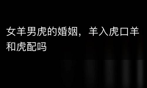 女羊男虎的婚姻，羊入虎口羊和虎配吗