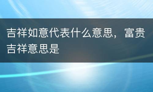吉祥如意代表什么意思，富贵吉祥意思是