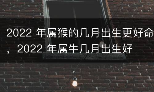 2022 年属猴的几月出生更好命，2022 年属牛几月出生好