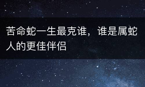 苦命蛇一生最克谁，谁是属蛇人的更佳伴侣