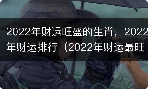 2022年财运旺盛的生肖，2022年财运排行（2022年财运最旺生肖）