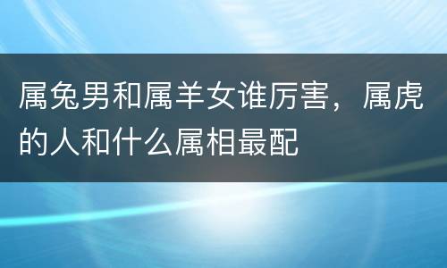属兔男和属羊女谁厉害，属虎的人和什么属相最配