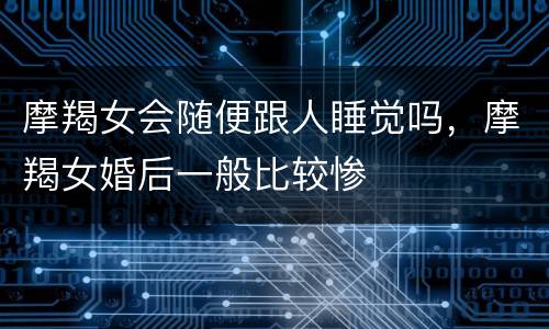 摩羯女会随便跟人睡觉吗，摩羯女婚后一般比较惨
