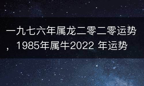 一九七六年属龙二零二零运势，1985年属牛2022 年运势