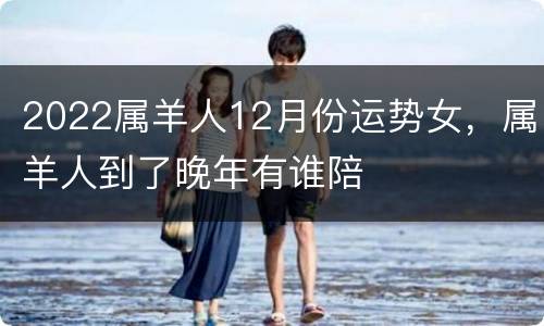 2022属羊人12月份运势女，属羊人到了晚年有谁陪