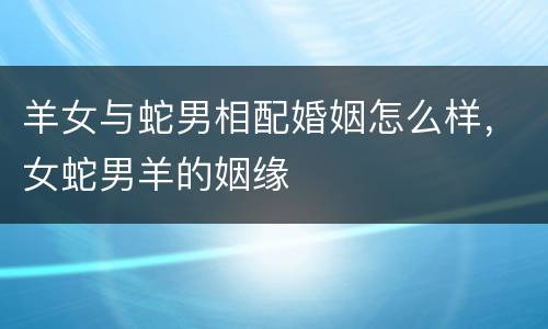 羊女与蛇男相配婚姻怎么样，女蛇男羊的姻缘