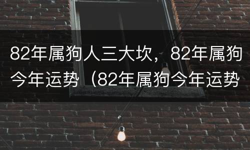 82年属狗人三大坎，82年属狗今年运势（82年属狗今年运势2021年运势）