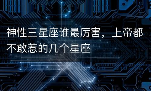 神性三星座谁最厉害，上帝都不敢惹的几个星座