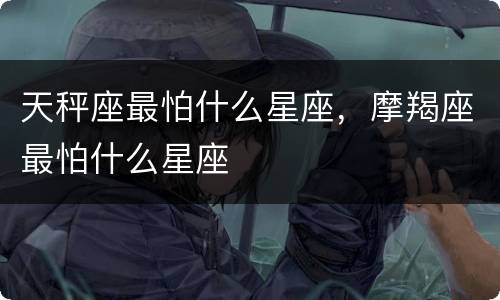 天秤座最怕什么星座，摩羯座最怕什么星座