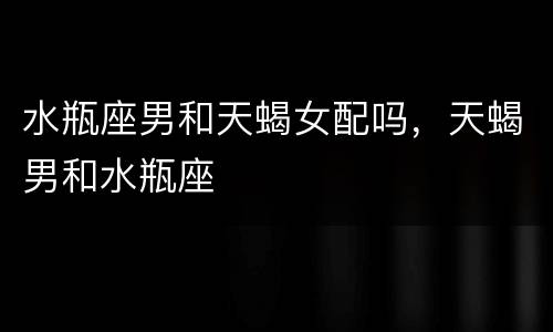水瓶座男和天蝎女配吗，天蝎男和水瓶座