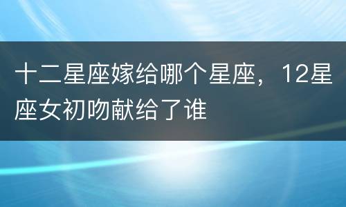十二星座嫁给哪个星座，12星座女初吻献给了谁