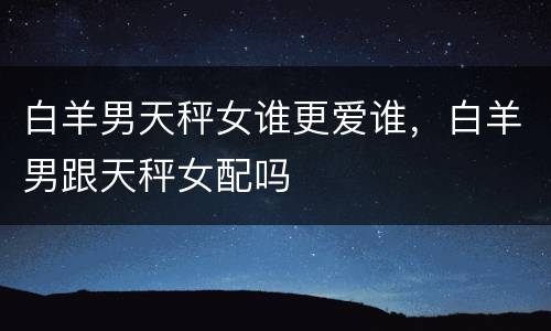 白羊男天秤女谁更爱谁，白羊男跟天秤女配吗