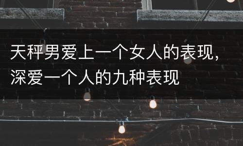 天秤男爱上一个女人的表现，深爱一个人的九种表现
