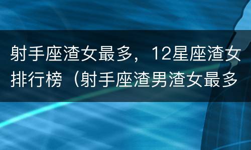 射手座渣女最多，12星座渣女排行榜（射手座渣男渣女最多）