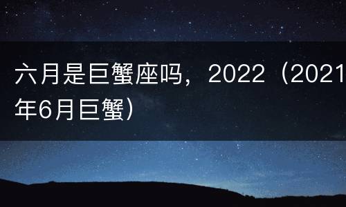 六月是巨蟹座吗，2022（2021年6月巨蟹）