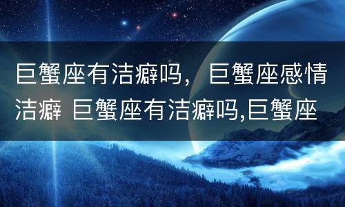 巨蟹座有洁癖吗，巨蟹座感情洁癖 巨蟹座有洁癖吗,巨蟹座感情洁癖嘛