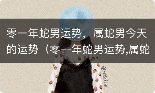 零一年蛇男运势，属蛇男今天的运势（零一年蛇男运势,属蛇男今天的运势如何）