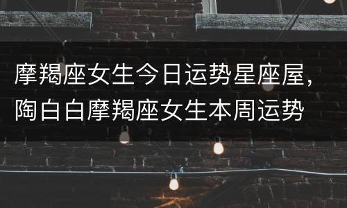 摩羯座女生今日运势星座屋，陶白白摩羯座女生本周运势