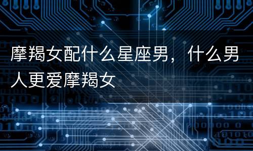 摩羯女配什么星座男，什么男人更爱摩羯女
