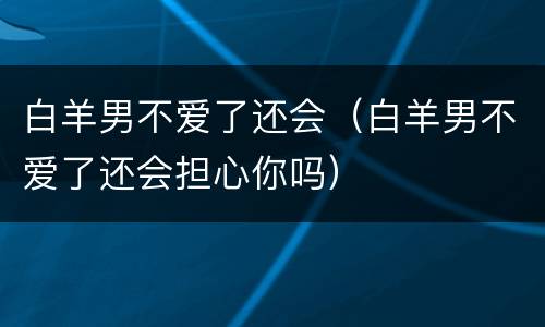 白羊男不爱了还会（白羊男不爱了还会担心你吗）