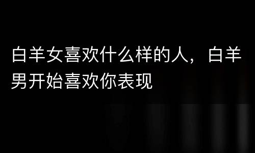 白羊女喜欢什么样的人，白羊男开始喜欢你表现