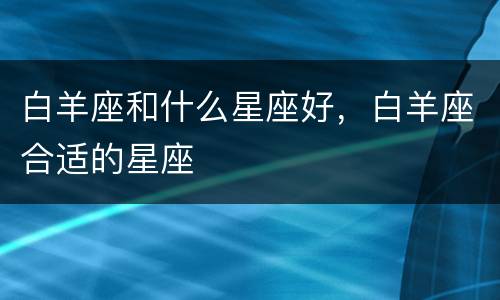 白羊座和什么星座好，白羊座合适的星座