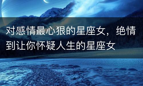 对感情最心狠的星座女，绝情到让你怀疑人生的星座女