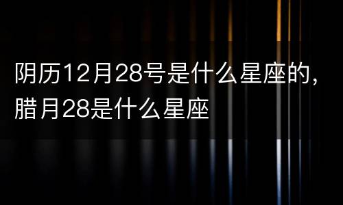 阴历12月28号是什么星座的，腊月28是什么星座
