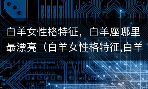 白羊女性格特征，白羊座哪里最漂亮（白羊女性格特征,白羊座哪里最漂亮呢）
