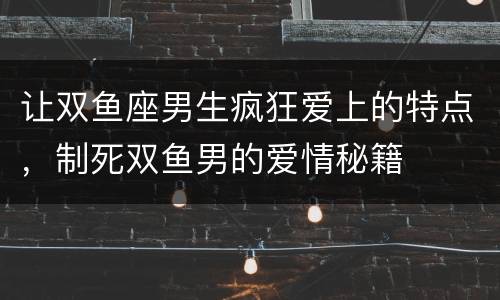 让双鱼座男生疯狂爱上的特点，制死双鱼男的爱情秘籍