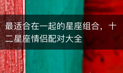 最适合在一起的星座组合，十二星座情侣配对大全