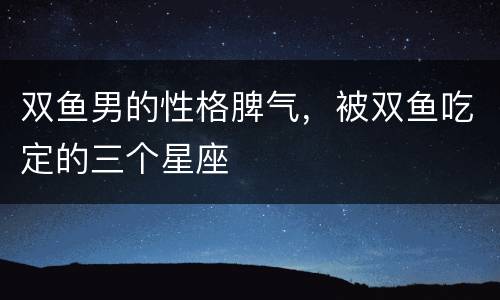 双鱼男的性格脾气，被双鱼吃定的三个星座