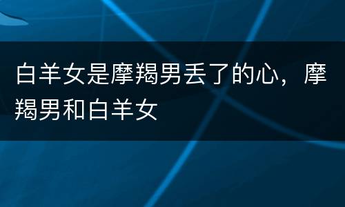 白羊女是摩羯男丢了的心，摩羯男和白羊女