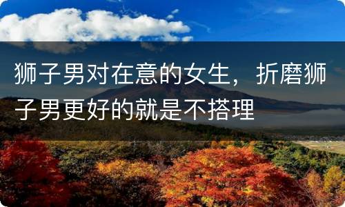 狮子男对在意的女生，折磨狮子男更好的就是不搭理
