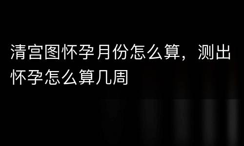 清宫图怀孕月份怎么算，测出怀孕怎么算几周