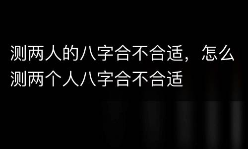 测两人的八字合不合适，怎么测两个人八字合不合适