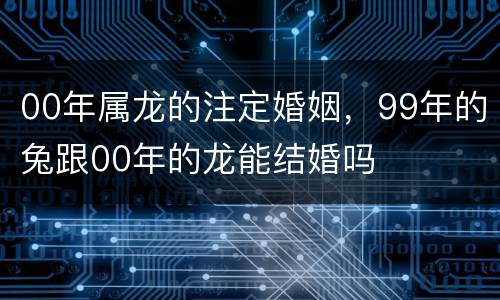 00年属龙的注定婚姻，99年的兔跟00年的龙能结婚吗