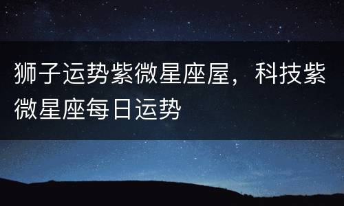 狮子运势紫微星座屋，科技紫微星座每日运势