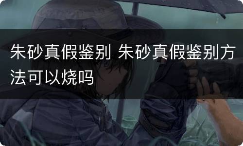 朱砂真假鉴别 朱砂真假鉴别方法可以烧吗