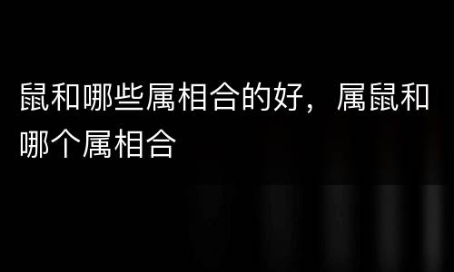 鼠和哪些属相合的好，属鼠和哪个属相合