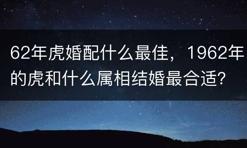 62年虎婚配什么最佳，1962年的虎和什么属相结婚最合适？