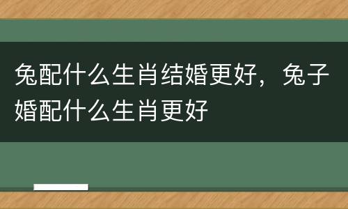 兔配什么生肖结婚更好，兔子婚配什么生肖更好